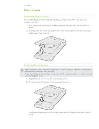 Basics



Back cover

Removing the back cover
Remove the back cover to access the battery compartment, SIM card slot, and
storage card slot.
    1. With the phone switched off, hold your phone securely with the front facing
       down.
    2. Starting from the small opening at the bottom of the phone, lift the back cover
       and remove it completely.




Replacing the back cover

Please handle the back cover with care since your phone’s antennas are placed underneath it.
Avoid twisting or bending the back cover.
To get the best signal for calls, data connection, or GPS navigation, be sure to secure the back
cover tightly to the phone.

    1. Align the back cover onto the phone’s top panel.
    2. Press all sides of the back cover towards the phone.




      You’ll hear clicks when the small tabs underneath the back cover are locked in
      place.
 
