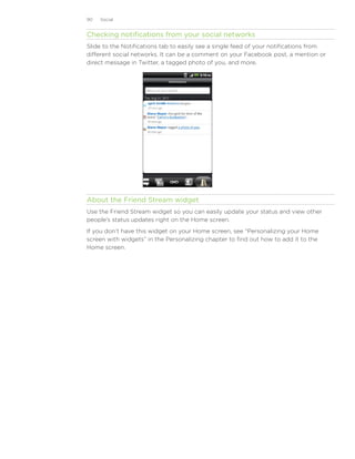 90   Social


Checking notifications from your social networks
Slide to the Notifications tab to easily see a single feed of your notifications from
different social networks. It can be a comment on your Facebook post, a mention or
direct message in Twitter, a tagged photo of you, and more.




About the Friend Stream widget
Use the Friend Stream widget so you can easily update your status and view other
people’s status updates right on the Home screen.
If you don’t have this widget on your Home screen, see “Personalizing your Home
screen with widgets” in the Personalizing chapter to find out how to add it to the
Home screen.
 