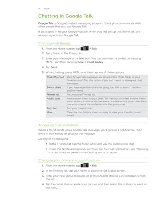 91    Social



Chatting in Google Talk
Google Talk is Google’s instant messaging program. It lets you communicate with
other people that also use Google Talk.
If you signed in to your Google Account when you first set up the phone, you are
already signed in to Google Talk.


Chatting with friends
     1. From the Home screen, tap                Talk.
     2. Tap a friend in the Friends list.
     3. Enter your message in the text box. You can also insert a smiley by pressing
        MENU, and then tapping More  Insert smiley.
     4. Tap Send.
     5. While chatting, press MENU and then tap any of these options:
         Chat off record   Your Google Talk messages are stored in the Chats folder of your
                           Gmail account. Tap this option if you don’t want to store your chat
                           messages.
         Switch chats      If you have more than one chat going, tap this to switch chat with
                           another friend.
         Friends list      Return to the Friends list.
         Add to chat       Add another friend to your chat. The friend you invited and the friend
                           your currently chatting with receive an invitation to a group chat. Each
                           one who accepts the invitation joins the group chat.
         End chat          End your current chat.
         More              Clear the chat history, insert a smiley or view your friend’s contact
                           details.



Accepting chat invitations
When a friend sends you a Google Talk message, you’ll receive a notification. Their
entry in the Friends list displays the message.
Do one of the following:
         In the Friends list, tap the friend who sent you the invitation to chat.
         Open the Notifications panel, and then tap the chat notification. See “Opening
          the Notifications panel” in the Getting started chapter.


Changing your online status and picture
     1. From the Home screen, tap                Talk.
     2. In the Friends list, tap your name to open the Set Status screen.
     3. Enter your new status message, or press BACK to choose a custom status from
        the list.
     4. Tap the online status beside your picture, and then select the status you want on
        the menu.
 