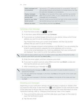 94    Email


        Select messages and     Tap the box (   ) before the email or conversation. Then tap
        conversations           the onscreen buttons at the bottom to choose what to do with
                                the selected messages or conversations.
        Display messages        Tap Inbox at the top left of the screen, and then tap another
        and conversations of    label (such as Sent, Drafts, or your created label) to view its
        another label           messages and conversations.
        Switch to your other    Tap the current account at the top right of the screen, and then
        Gmail account           tap another account you want to switch to.

        Refresh the Inbox       Press MENU, and then tap Refresh.



Sending a new message
     1.	 From the Home screen, tap            Gmail.
     2.	 In the Inbox, press MENU and then tap Compose.
     3.	 If you’ve set up multiple Google Accounts on your phone, choose which Gmail
         address you want to use for sending your email.
        Tap the box that shows your current Gmail address, and then tap another
        address that you want to use for sending.
     4.	 Enter the message recipient’s email address in the To field. If you are sending the
         email to several recipients, separate the email addresses with a comma.
         As you enter email addresses, any matching addresses from your contacts list
         are displayed. Tap a match to enter that address directly.

If you want to send a carbon copy (Cc) or a blind carbon copy (Bcc) of the email to other
recipients, press MENU and then tap Add Cc/Bcc.

     5.	 Enter the email subject, and then compose your email.
     6.	 If you want to attach a picture, press MENU and then tap Attach. Locate and
         then tap the picture you want to attach.
     7.	 After composing your message, tap         .

 While composing the message, tap        to save it as a draft. Or press the BACK button to
  discard the message.
 To view your draft email messages, in the Inbox, tap Inbox at the top left of the screen and
  then tap Drafts.
 To view your sent messages, in the Inbox, tap Inbox at the top left of the screen and then
  tap Sent.


Reading your messages
Depending on your notification settings, the phone plays a ringtone or vibrates when
you receive a new email. A new email icon (      ) also appears on the notifications area
of the status bar to tell you that you have a new email. For more information on email
notification settings, refer to “Changing Gmail settings” later in this chapter.
     1.	 Press and hold the status bar, and then slide down your finger on the screen to
         open the Notifications panel.
     2.	 Tap the new email.
 