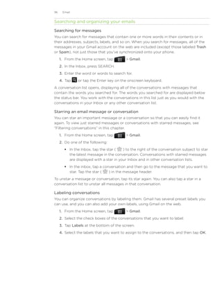 96    Email


Searching and organizing your emails

Searching for messages
You can search for messages that contain one or more words in their contents or in
their addresses, subjects, labels, and so on. When you search for messages, all of the
messages in your Gmail account on the web are included (except those labeled Trash
or Spam), not just those that you’ve synchronized onto your phone.
     1.	 From the Home screen, tap          Gmail.
     2.	 In the Inbox, press SEARCH.
     3.	 Enter the word or words to search for.
     4.	 Tap   or tap the Enter key on the onscreen keyboard.
A conversation list opens, displaying all of the conversations with messages that
contain the words you searched for. The words you searched for are displayed below
the status bar. You work with the conversations in this list just as you would with the
conversations in your Inbox or any other conversation list.

Starring an email message or conversation
You can star an important message or a conversation so that you can easily find it
again. To view just starred messages or conversations with starred messages, see
“Filtering conversations” in this chapter.
     1.	 From the Home screen, tap          Gmail.
     2.	 Do one of the following:
         In the Inbox, tap the star (   ) to the right of the conversation subject to star
          the latest message in the conversation. Conversations with starred messages
          are displayed with a star in your Inbox and in other conversation lists.
         In the inbox, tap a conversation and then go to the message that you want to
          star. Tap the star (   ) in the message header.
To unstar a message or conversation, tap its star again. You can also tap a star in a
conversation list to unstar all messages in that conversation.

Labeling conversations
You can organize conversations by labeling them. Gmail has several preset labels you
can use, and you can also add your own labels, using Gmail on the web.
     1.	 From the Home screen, tap          Gmail.
     2.	 Select the check boxes of the conversations that you want to label.
     3.	 Tap Labels at the bottom of the screen.
     4.	 Select the labels that you want to assign to the conversations, and then tap OK.
 
