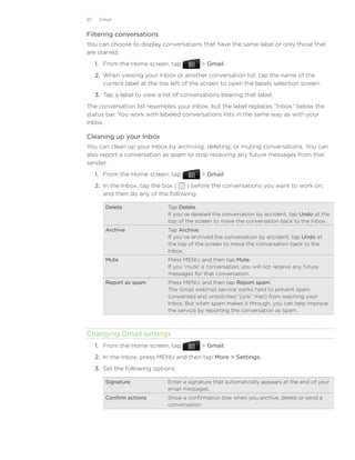 97    Email


Filtering conversations
You can choose to display conversations that have the same label or only those that
are starred.
     1.	 From the Home screen, tap            Gmail.
     2.	 When viewing your Inbox or another conversation list, tap the name of the
         current label at the top left of the screen to open the labels selection screen.
     3.	 Tap a label to view a list of conversations bearing that label.
The conversation list resembles your Inbox, but the label replaces “Inbox” below the
status bar. You work with labeled conversations lists in the same way as with your
Inbox.

Cleaning up your Inbox
You can clean up your Inbox by archiving, deleting, or muting conversations. You can
also report a conversation as spam to stop receiving any future messages from that
sender.
     1.	 From the Home screen, tap            Gmail.
     2.	 In the Inbox, tap the box (  ) before the conversations you want to work on,
         and then do any of the following:

        Delete                  Tap Delete.
                                If you’ve deleted the conversation by accident, tap Undo at the
                                top of the screen to move the conversation back to the Inbox.
        Archive                 Tap Archive.
                                If you’ve archived the conversation by accident, tap Undo at
                                the top of the screen to move the conversation back to the
                                Inbox.
        Mute                    Press MENU, and then tap Mute.
                                If you ‘mute’ a conversation, you will not receive any future
                                messages for that conversation.
        Report as spam          Press MENU, and then tap Report spam.
                                The Gmail webmail service works hard to prevent spam
                                (unwanted and unsolicited “junk” mail) from reaching your
                                Inbox. But when spam makes it through, you can help improve
                                the service by reporting the conversation as spam.



Changing Gmail settings
     1.	 From the Home screen, tap            Gmail.
     2.	 In the Inbox, press MENU and then tap More  Settings.
     3.	 Set the following options:

        Signature               Enter a signature that automatically appears at the end of your
                                email messages.
        Confirm actions         Show a confirmation box when you archive, delete or send a
                                conversation.
 