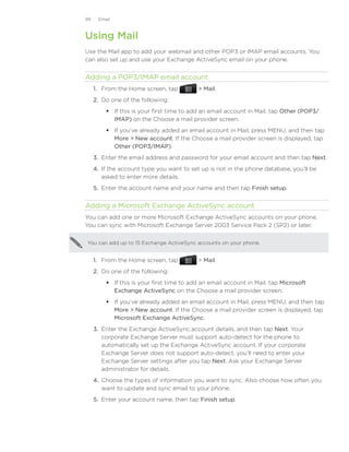 99    Email



Using Mail
Use the Mail app to add your webmail and other POP3 or IMAP email accounts. You
can also set up and use your Exchange ActiveSync email on your phone.


Adding a POP3/IMAP email account
     1. From the Home screen, tap           Mail.
     2. Do one of the following:
          If this is your first time to add an email account in Mail, tap Other (POP3/
           IMAP) on the Choose a mail provider screen.
          If you’ve already added an email account in Mail, press MENU, and then tap
           More  New account. If the Choose a mail provider screen is displayed, tap
           Other (POP3/IMAP).
     3.	 Enter the email address and password for your email account and then tap Next.
     4.	 If the account type you want to set up is not in the phone database, you’ll be
         asked to enter more details.
     5.	 Enter the account name and your name and then tap Finish setup.


Adding a Microsoft Exchange ActiveSync account
You can add one or more Microsoft Exchange ActiveSync accounts on your phone.
You can sync with Microsoft Exchange Server 2003 Service Pack 2 (SP2) or later.


You can add up to 15 Exchange ActiveSync accounts on your phone.


     1. From the Home screen, tap           Mail.
     2. Do one of the following:
          If this is your first time to add an email account in Mail, tap Microsoft
           Exchange ActiveSync on the Choose a mail provider screen.
          If you’ve already added an email account in Mail, press MENU, and then tap
           More  New account. If the Choose a mail provider screen is displayed, tap
           Microsoft Exchange ActiveSync.
     3.	 Enter the Exchange ActiveSync account details, and then tap Next. Your
         corporate Exchange Server must support auto-detect for the phone to
         automatically set up the Exchange ActiveSync account. If your corporate
         Exchange Server does not support auto-detect, you’ll need to enter your
         Exchange Server settings after you tap Next. Ask your Exchange Server
         administrator for details.
     4.	 Choose the types of information you want to sync. Also choose how often you
         want to update and sync email to your phone.
     5.	 Enter your account name, then tap Finish setup.
 