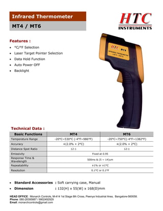Infrared Thermometer
MT4 / MT6
Features :
•

°C/°F Selection

•

Laser Target Pointer Selection

•

Data Hold Function

•

Auto Power OFF

•

Backlight

Technical Data :
Basic Functions
Temperature Range
Accuracy
Distance Spot Ratio
Emissivity
Response Time &
Wavelength

MT4

MT6

-20°C~530°C (-4°F~986°F)

-20°C~750°C(-4°F~1382°F)

±(2.0% + 2°C)

±(2.0% + 2°C)

12:1

12:1
Fixed at 0.95
500ms & (5 ~ 14)um

Repeatability

±1% or ±1°C

Resolution

0.1°C or 0.1°F

•

Standard Accessories : Soft carrying case, Manual

•

Dimension

: 132(H) x 55(W) x 168(D)mm

HEAD OFFICE : Monarch Controls, M-414 1st Stage 8th Cross, Peenya Industrial Area, Bangalore-560058.
Phone: 080-28395887 / 9902492929
Email: monarchcontrols@gmail.com

 