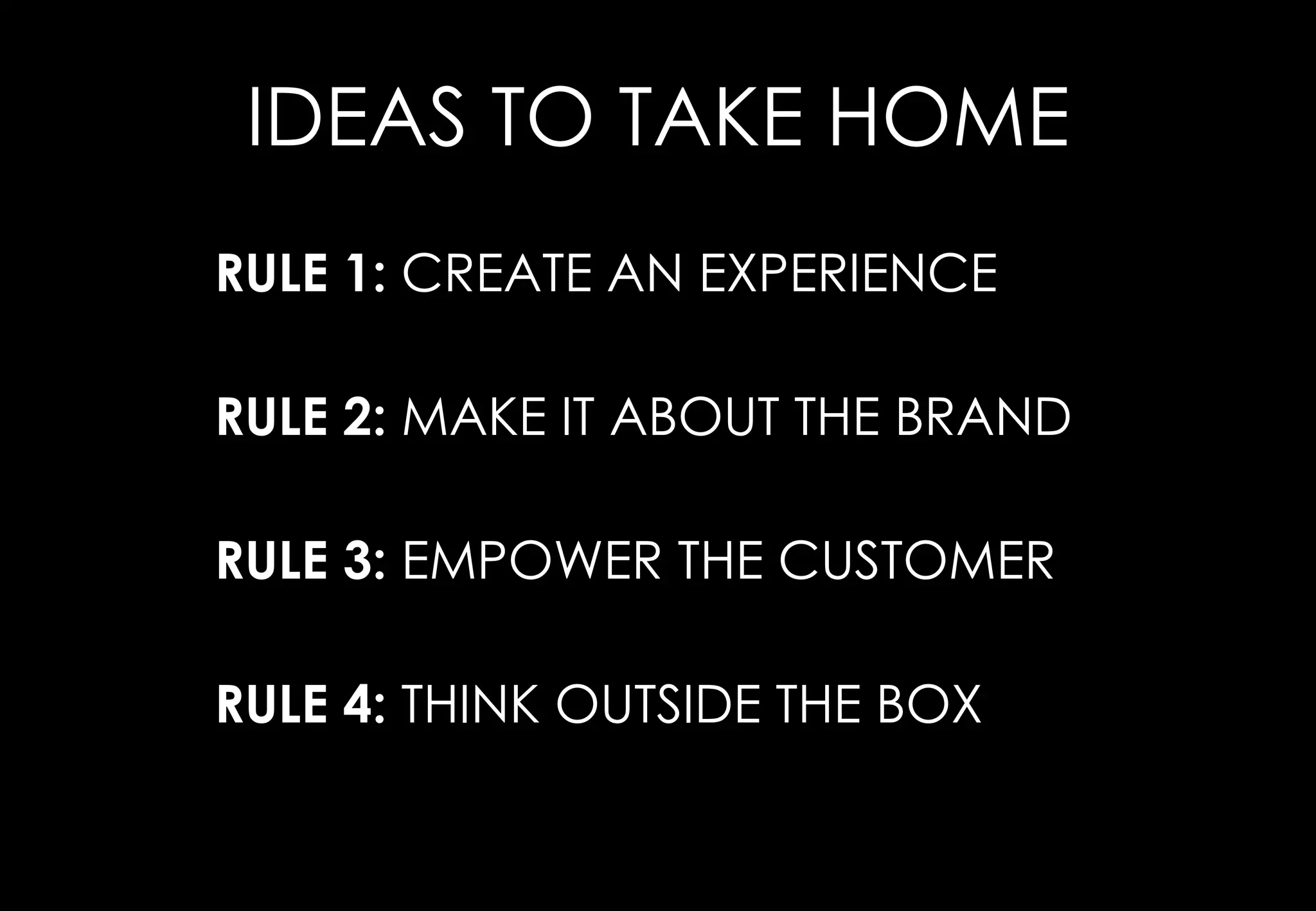 IDEAS TO TAKE HOME
RULE 1: CREATE AN EXPERIENCE

RULE 2: MAKE IT ABOUT THE BRAND

RULE 3: EMPOWER THE CUSTOMER

RULE 4: THINK OUTSIDE THE BOX
 