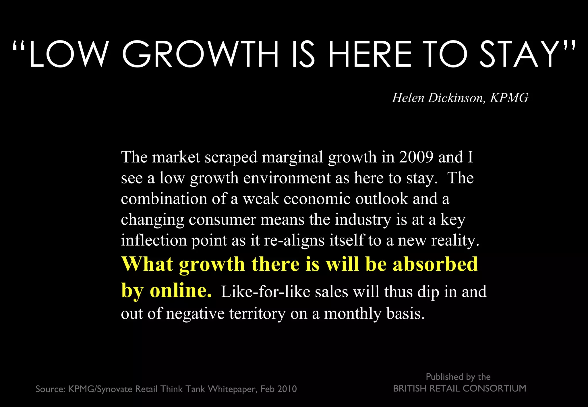 “LOW GROWTH IS HERE TO STAY”
                                                               Helen Dickinson, KPMG



                    The market scraped marginal growth in 2009 and I
                    see a low growth environment as here to stay. The
                    combination of a weak economic outlook and a
                    changing consumer means the industry is at a key
                    inflection point as it re-aligns itself to a new reality.
                    What growth there is will be absorbed
                    by online. Like-for-like sales will thus dip in and
                    out of negative territory on a monthly basis.


                                                                      Published by the
Source: KPMG/Synovate Retail Think Tank Whitepaper, Feb 2010   BRITISH RETAIL CONSORTIUM
 