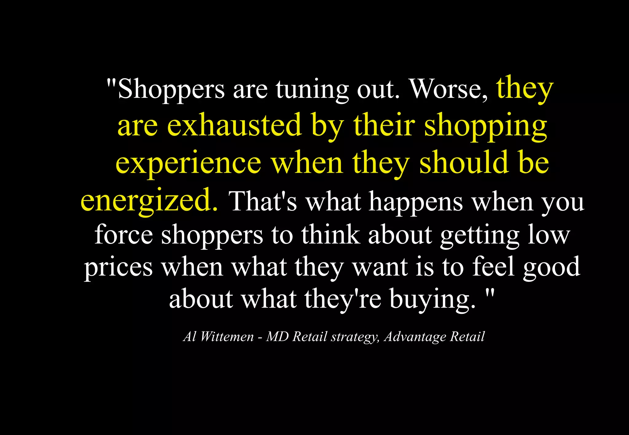 "Shoppers are tuning out. Worse, they
  are exhausted by their shopping
  experience when they should be
energized. That's what happens when you
 force shoppers to think about getting low
prices when what they want is to feel good
        about what they're buying. "
        Al Wittemen - MD Retail strategy, Advantage Retail
 