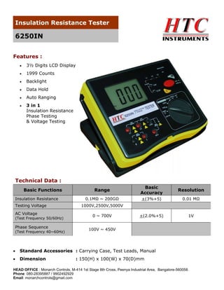 Insulation Resistance Tester

6250IN
Features :
•

3½ Digits LCD Display

•

1999 Counts

•

Backlight

•

Data Hold

•

Auto Ranging

•

3 in 1
Insulation Resistance
Phase Testing
& Voltage Testing

Technical Data :
Basic Functions
Insulation Resistance
Testing Voltage
AC Voltage

(Test Frequency 50/60Hz)

Phase Sequence
(Test Frequency 40~60Hz)

Range

Basic
Accuracy

Resolution

0.1MΩ ~ 200GΩ

+(3%+5)

0.01 MΩ

+(2.0%+5)

1V

1000V,2500V,5000V
0 ~ 700V
100V ~ 450V

•

Standard Accessories : Carrying Case, Test Leads, Manual

•

Dimension

: 150(H) x 100(W) x 70(D)mm

HEAD OFFICE : Monarch Controls, M-414 1st Stage 8th Cross, Peenya Industrial Area, Bangalore-560058.
Phone: 080-28395887 / 9902492929
Email: monarchcontrols@gmail.com

 