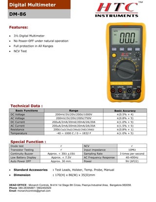 Digital Multimeter
DM-86
Features:


3½ Digital Multimeter



No Power-OFF under natural operation



Full protection in All Ranges



NCV Test

Technical Data :
Basic Functions
DC Voltage
AC Voltage
DC Current
AC Current
Resistance
Temperature

Range
200mV/2V/20V/200V/1000V
200mV/2V/20V/200V/750V
200uA/2mA/20mA/20mA/2A/20A
200uA/2mA/20mA/20mA/2A/20A
200
-40 ~ 1000 C / 0 ~ 1832 F

Basic Accuracy
±(0.5% + 4)
±(0.8% + 5)
±(1.0% + 5)
±(1.5% + 5)
±(0.8% + 1)
±(1.0% + 5)

Special Function :
Diode test
Transistor Testing
Continuity Buzzer
Low Battery Display
Auto Power OFF



Approx. < 30 +10
Approx. < 7.5V
Approx. 30 min.

NCV
Input impedance
Sampling Rate
AC Frequency Response
Power



Standard Accessories
Dimension

3 times per second
40-400Hz
9V (6F22)

: Test Leads, Holster, Temp. Probe, Manual




10M

: 170(H) x 86(W) x 35(D)mm

HEAD OFFICE : Monarch Controls, M-414 1st Stage 8th Cross, Peenya Industrial Area, Bangalore-560058.
Phone: 080-28395887 / 9902492929
Email: monarchcontrols@gmail.com

 
