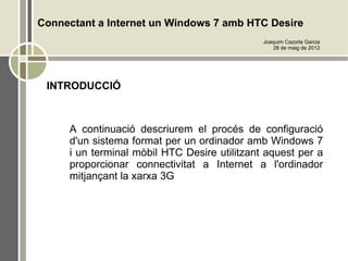 Connectant a Internet un Windows 7 amb HTC Desire
                                              Joaquim Cazorla Garcia
                                                 28 de maig de 2012




 INTRODUCCIÓ



     A continuació descriurem el procés de configuració
     d'un sistema format per un ordinador amb Windows 7
     i un terminal mòbil HTC Desire utilitzant aquest per a
     proporcionar connectivitat a Internet a l'ordinador
     mitjançant la xarxa 3G
 