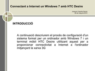 Connectant a Internet un Windows 7 amb HTC Desire
                                              Joaquim Cazorla Garcia
                                                 28 de maig de 2012




 INTRODUCCIÓ



    A continuació descriurem el procés de configuració d'un
    sistema format per un ordinador amb Windows 7 i un
    terminal mòbil HTC Desire utilitzant aquest per a
    proporcionar connectivitat a Internet a l'ordinador
    mitjançant la xarxa 3G
 