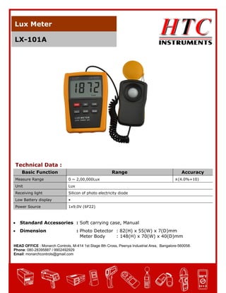 Lux Meter
LX-101A

Technical Data :
Basic Function

Range

Measure Range

0 ~ 2,00,000Lux

Unit

Lux

Receiving light

Silicon of photo electricity diode

Low Battery display

•

Power Source

Accuracy

1x9.0V (6F22)



Standard Accessories : Soft carrying case, Manual



Dimension

±(4.0%+10)

: Photo Detector : 82(H) x 55(W) x 7(D)mm
Meter Body
: 148(H) x 70(W) x 40(D)mm

HEAD OFFICE : Monarch Controls, M-414 1st Stage 8th Cross, Peenya Industrial Area, Bangalore-560058.
Phone: 080-28395887 / 9902492929
Email: monarchcontrols@gmail.com

 