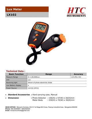 Lux Meter
LX102

Technical Data :
Basic Function

Range

Measure Range

0~1,00,000Lux

Unit

Lux

Receiving light

Silicon of photo electricity diode

Low Battery display

•

Power Source

Accuracy

1x9.0V (6F22)

•

Standard Accessories : Hard carrying case, Manual

•

Dimension

±(4.0%+10)

: Photo Detector : 106(H) x 57(W) x 26(D)mm
Meter Body
: 230(H) x 72(W) x 30(D)mm

HEAD OFFICE : Monarch Controls, M-414 1st Stage 8th Cross, Peenya Industrial Area, Bangalore-560058.
Phone: 080-28395887 / 9902492929
Email: monarchcontrols@gmail.com

 