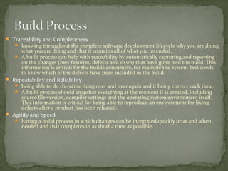  Traceability and Completeness
    knowing throughout the complete software development lifecycle why you are doing
     what you are doing and that it contains all of what you intended.
    A build process can help with traceability by automatically capturing and reporting
     on the changes (new features, defects and so on) that have gone into the build. This
     information is critical for the builds consumers, for example the System Test needs
     to know which of the defects have been included in the build.
 Repeatability and Reliability
    being able to do the same thing over and over again and it being correct each time.
    A build process should snapshot everything at the moment it is created, including
      source file version, compiler settings and the operating system environment itself.
      This information is critical for being able to reproduce an environment for fixing
      defects after a product has been released.
 Agility and Speed
    having a build process in which changes can be integrated quickly or as and when
      needed and that completes in as short a time as possible.
 