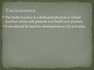 The build machine is a dedicated physical or virtual
 machine whose sole purpose is to build your product.
It should not be used for development or QA activities.
 