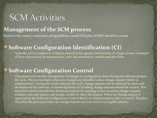 Management of the SCM process
Based on the context, constraints, and guidelines a sound SCM plan (SCMP) should be created.


Software Configuration Identification (CI)
     Typically a CI is a collection of objects related to the specific functionality of a larger system. Examples
        of these objects may be requirements, code, documentation, models and other files.



Software Configuration Control
     This phase concerns the management of changes to configuration items during the software product
        life cycle. The process starts when new changes are identified with a change request (Defect or
        enhancement). During the whole software life cycle, change requests can be initiated by users and
        developers of the software. A standard process for handling change requests should be created. This
        document should describe the formal procedures for handing in and recording change requests,
        evaluate costs and impact, and accept, modify or reject the request. When the change request is
        approved by the Software Configuration Control Board, an implementation plan is created. This plan
        describes the procedures how the change requests are converted to a tangible solution.
 