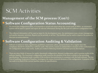 Management of the SCM process (Con’t)
Software Configuration Status Accounting
     To control the configuration items, it is essential to record and report about the current state of affairs. An automated
      system will be used to capture and report all relevant information during the life cycle of a software configuration item.

     The collected information will be used as input for the development team, the maintenance team, project management,
      and quality assurance activities. Reports can be periodic or ad-hoc. This feedback can be used to improve the system by
      directed recommendations.

Software Configuration Auditing & Validation
     Software is subject to many regulations, guidelines, constraints, plans, and procedures. On a regular base this
      compliance should be checked by a software audit. This activity assures an independent evaluation of the conformance of
      the configuration item under study. Audits are conducts following standard (detailed) process descriptions.

     There are three fields of interest for audits: functional configuration, physical configuration, and in-process audits of the
      software baseline. The functional configuration audit concerns the question if the item is similar to the prevailing
      specifications. The physical audit considers if the technical documentation is consistent with the built software. The last
      form of auditing, in-process of baseline, investigates the status of several elements of the configuration. A purpose of this
      last audit is to check if the current baseline meets the specifications.
 