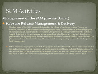 Management of the SCM process (Con’t)
Software Release Management & Delivery
   This last phase of the SCM process is dedicated to the release of a software version. The correct
     baseline, composed of baseline versions of configuration items, is compiled to an executable program.
     This executable can be delivered to any recipient, for purposes of testing or distribution to customer.
     Specific build instructions are needed to guarantee that the build steps are taken and that they are
     performed in the right sequence. Sometimes different versions of the same product should be built (for
     platform, customer, functionality, etc.). The area of software engineering concerned with this process is
     build management.

   When an executable program is created, the program should be delivered. This can occur to external or
     internal customers. Internal customers are just interested in the file and technical documentation. For
     external distribution some additional steps should be taken, such as inserting a manual, release notes,
     and put it in a box. The topic on release management elaborates on this activity in more detail.
 
