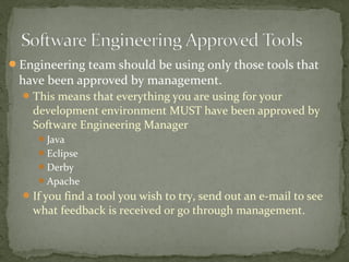 Engineering team should be using only those tools that
 have been approved by management.
   This means that everything you are using for your
    development environment MUST have been approved by
    Software Engineering Manager
     Java
     Eclipse
     Derby
     Apache
   If you find a tool you wish to try, send out an e-mail to see
    what feedback is received or go through management.
 