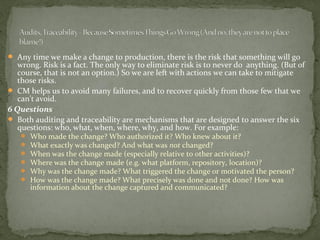  Any time we make a change to production, there is the risk that something will go
   wrong. Risk is a fact. The only way to eliminate risk is to never do anything. (But of
   course, that is not an option.) So we are left with actions we can take to mitigate
   those risks.
 CM helps us to avoid many failures, and to recover quickly from those few that we
   can't avoid.
6 Questions
 Both auditing and traceability are mechanisms that are designed to answer the six
   questions: who, what, when, where, why, and how. For example:
      Who made the change? Who authorized it? Who knew about it?
      What exactly was changed? And what was not changed?
      When was the change made (especially relative to other activities)?
      Where was the change made (e.g. what platform, repository, location)?
      Why was the change made? What triggered the change or motivated the person?
      How was the change made? What precisely was done and not done? How was
       information about the change captured and communicated?
 