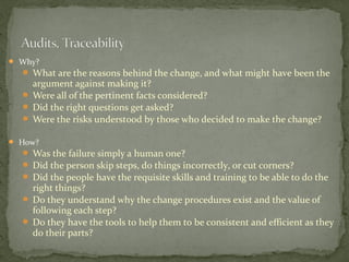  Why?
   What are the reasons behind the change, and what might have been the
    argument against making it?
   Were all of the pertinent facts considered?
   Did the right questions get asked?
   Were the risks understood by those who decided to make the change?

 How?
   Was the failure simply a human one?
   Did the person skip steps, do things incorrectly, or cut corners?
   Did the people have the requisite skills and training to be able to do the
    right things?
   Do they understand why the change procedures exist and the value of
    following each step?
   Do they have the tools to help them to be consistent and efficient as they
    do their parts?
 