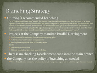  Utilizing ’s recommended branching
   “In a “Project Based Branching” model, the content (features, enhancements, and defects) tends to be more
   dynamic in nature with constant additions and removal of projects (comprising of features, enhancements, and
   defects) until the last minute. Furthermore, the development package in increments can be released into a
   production environment. Usually, this type of development does not release the entire version after the initial
   rollout, and tends to have more frequent updates to production as frequently as every week.”

 Projects at the Company mandate Parallel Development
   Development which diverges from a common starting point
   Multiple concurrent “current configurations”
   Also implies the possible need to converge again
   WHY?
   Post-release maintenance
   Different product variants from same code base

 There is no checking Development code into the main branch!
 the Company has the policy of branching as needed.
   When a Project does not contain the variant needed to make changes to, a request is to be submitted to get the variant created.
 