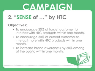 CAMPAIGN
2. “SENSE of …” by HTC
Objectives:

        CAMPAIGNS
  • To encourage 30% of target customer to
    interact with HTC products within one month.
  • To encourage 30% of current customer to
    interact more with HTC products within one
    month.
  • To increase brand awareness by 30% among
    of the public within one month.
 