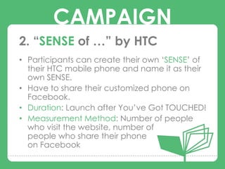 CAMPAIGN
2. “SENSE of …” by HTC
• Participants can create their own „SENSE‟ of
  their HTC mobile phone and name it as their
        CAMPAIGNS
  own SENSE.
• Have to share their customized phone on
  Facebook.
• Duration: Launch after You‟ve Got TOUCHED!
• Measurement Method: Number of people
  who visit the website, number of
  people who share their phone
  on Facebook
 