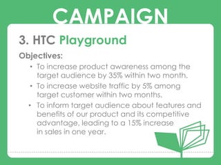 CAMPAIGN
3. HTC Playground
Objectives:
   • To increase product awareness among the
        CAMPAIGNS
     target audience by 35% within two month.
   • To increase website traffic by 5% among
     target customer within two months.
  • To inform target audience about features and
     benefits of our product and its competitive
     advantage, leading to a 15% increase
     in sales in one year.
 