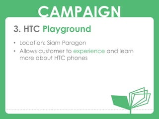 CAMPAIGN
3. HTC Playground
• Location: Siam Paragon

        CAMPAIGNS
• Allows customer to experience and learn
  more about HTC phones
 