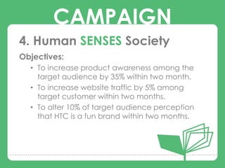 CAMPAIGN
4. Human SENSES Society
Objectives:
  • To increase product awareness among the
        CAMPAIGNS
    target audience by 35% within two month.
  • To increase website traffic by 5% among
    target customer within two months.
  • To alter 10% of target audience perception
    that HTC is a fun brand within two months.
 