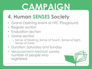 CAMPAIGN
4. Human SENSES Society
•   Grand Opening event at HTC Playground
•   Register section
•
•
          CAMPAIGNS
    Evaluation section
    Game section
    – Sense of Hearing, Sense of Touch, Sense of Sight,
      Sense of Taste
• Duration: Saturday and Sunday
• Measurement Method: survey,
  number of people who
  registered
 