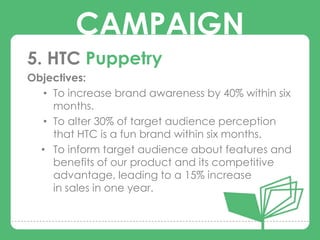 CAMPAIGN
5. HTC Puppetry
Objectives:
   • To increase brand awareness by 40% within six
         CAMPAIGNS
     months.
   • To alter 30% of target audience perception
     that HTC is a fun brand within six months.
  • To inform target audience about features and
     benefits of our product and its competitive
     advantage, leading to a 15% increase
     in sales in one year.
 