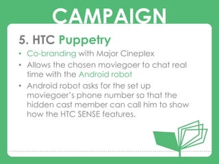 CAMPAIGN
5. HTC Puppetry
• Co-branding with Major Cineplex
• Allows the chosen moviegoer to chat real
        CAMPAIGNS
  time with the Android robot
• Android robot asks for the set up
  moviegoer‟s phone number so that the
  hidden cast member can call him to show
  how the HTC SENSE features.
 