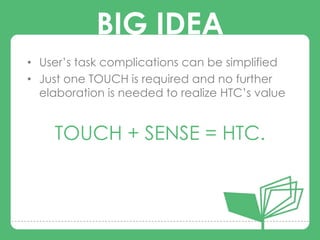 BIG IDEA
• User‟s task complications can be simplified
• Just one TOUCH is required and no further
  elaboration is needed to realize HTC‟s value
             BIG IDEA
    TOUCH + SENSE = HTC.
 