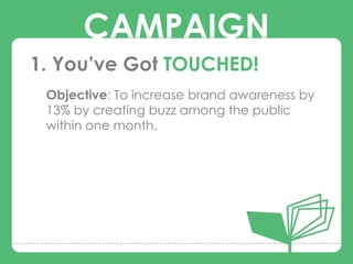 CAMPAIGN
1. You’ve Got TOUCHED!
 Objective: To increase brand awareness by

      CAMPAIGNS
 13% by creating buzz among the public
 within one month.
 