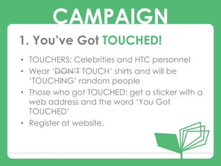 CAMPAIGN
1. You’ve Got TOUCHED!
• TOUCHERS: Celebrities and HTC personnel

       CAMPAIGNS
• Wear „DON‟T TOUCH‟ shirts and will be
  „TOUCHING‟ random people
• Those who got TOUCHED: get a sticker with a
  web address and the word „You Got
  TOUCHED‟
• Register at website.
 
