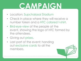 CAMPAIGN
• Location: Supchalasai Stadium
• Check in place where they will receive a
  number token and a HTC colored t-shirt.
        CAMPAIGNS
• Bird-eye-view of the people at the
  event, showing the logo of HTC formed by
  the attendees.
• Giving out prizes.
• Last part of the event: handing
  out exclusive cards to all the
  members.
 