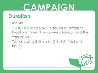 CAMPAIGN
Duration
• Month 1
• TOUCHers will go out to touch at different
        CAMPAIGNS
  locations three days a week, Fridays and the
  weekends.
• Working at a shift from 12-1, 4-6; total of 3
  hours.
 