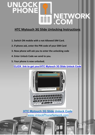 HTC Mytouch 3G Slide Unlocking Instructions


1. Switch ON mobile with a not Allowed SIM Card.

2. If phone ask, enter the PIN code of your SIM Card

3. Now phone will ask you to enter the unlocking code

4. Enter Unlock Code we send to you.

5. Your phone is now unlocked.
  CLICK link to get your HTC Mytouch 3G Slide Unlock Code




           HTC Mytouch 3G Slide Unlock Code
             www.UnlockPhoneNetwork.com
 