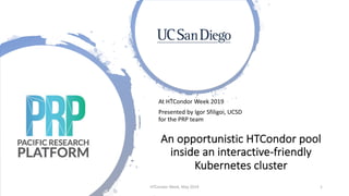 At HTCondor Week 2019
Presented by Igor Sfiligoi, UCSD
for the PRP team
An opportunistic HTCondor pool
inside an interactive-friendly
Kubernetes cluster
HTCondor Week, May 2019 1
 