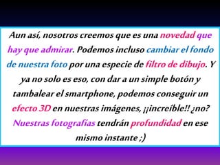 Aunasí,nosotroscreemosqueesunanovedadque
hayqueadmirar.Podemosinclusocambiarelfondo
denuestrafotoporunaespeciedefiltrodedibujo.Y
yanosoloeseso,condaraunsimplebotóny
tambalear elsmartphone,podemosconseguirun
efecto3Dennuestrasimágenes,¡¡increíble!!¿no?
Nuestrasfotografíastendránprofundidadenese
mismoinstante;)
 