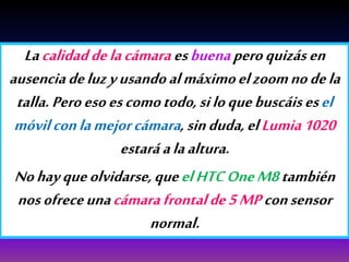 Lacalidaddelacámaraesbuenaperoquizásen
ausenciadeluzyusandoalmáximoelzoomnodela
talla.Peroesoescomotodo,siloquebuscáisesel
móvilconlamejorcámara,sinduda,elLumia1020
estaráalaaltura.
Nohayqueolvidarse,queelHTCOneM8también
nosofreceunacámarafrontalde5MPconsensor
normal.
 