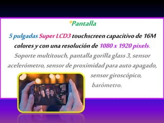 *Pantalla
5pulgadasSuperLCD3touchscreencapacitivode16M
coloresyconunaresoluciónde1080x1920 pixels.
Soportemultitouch,pantallagorillaglass3,sensor
acelerómetro,sensordeproximidadparaautoapagado,
sensorgiroscópico,
barómetro.
 
