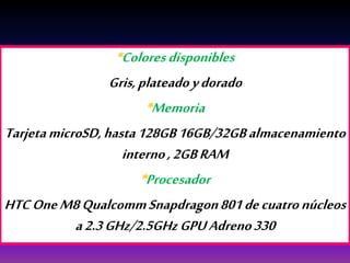 *Coloresdisponibles
Gris,plateadoydorado
*Memoria
TarjetamicroSD,hasta128GB16GB/32GBalmacenamiento
interno,2GBRAM
*Procesador
HTCOneM8QualcommSnapdragon801decuatronúcleos
a2.3GHz/2.5GHzGPUAdreno330
 