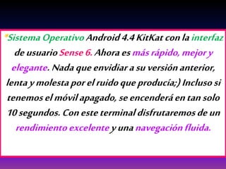 *SistemaOperativoAndroid4.4KitKat conlainterfaz
deusuarioSense6.Ahoraesmásrápido,mejory
elegante.Nadaqueenvidiarasuversiónanterior,
lentaymolestaporelruidoqueproducía;)Inclusosi
tenemoselmóvilapagado, seencenderáentansolo
10segundos.Conesteterminaldisfrutaremosdeun
rendimientoexcelenteyunanavegaciónfluida.
 