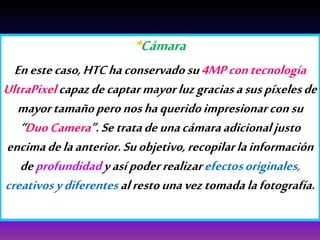 *Cámara
Enestecaso,HTChaconservadosu4MPcontecnología
UltraPixelcapazdecaptarmayorluzgraciasasuspíxelesde
mayortamañoperonoshaqueridoimpresionarconsu
“DuoCamera”.Setratadeunacámaraadicionaljusto
encimadelaanterior.Suobjetivo,recopilarlainformación
deprofundidadyasípoderrealizarefectosoriginales,
creativosydiferentesalrestounaveztomadalafotografía.
 