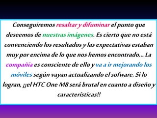Conseguiremosresaltarydifuminarelpuntoque
deseemosdenuestrasimágenes.Esciertoquenoestá
convenciendolosresultadosylasexpectativasestaban
muyporencimadeloquenoshemosencontrado…La
compañíaesconscientedeelloyvaairmejorandolos
móvilessegúnvayanactualizandoelsofware.Silo
logran,¡¡elHTCOneM8serábrutalencuantoadiseñoy
características!!
 