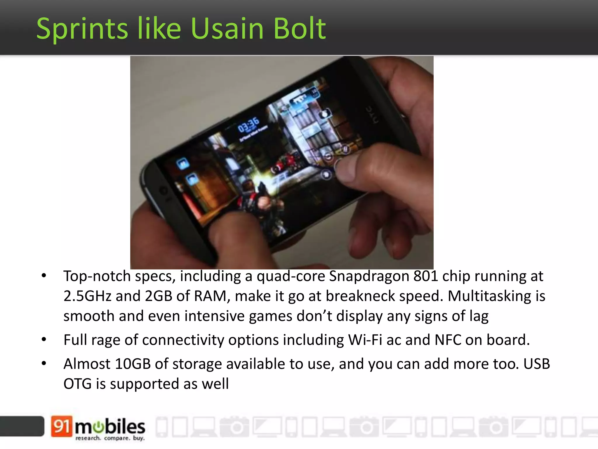 Sprints like Usain Bolt
• Top-notch specs, including a quad-core Snapdragon 801 chip running at
2.5GHz and 2GB of RAM, make it go at breakneck speed. Multitasking is
smooth and even intensive games don’t display any signs of lag
• Full rage of connectivity options including Wi-Fi ac and NFC on board.
• Almost 10GB of storage available to use, and you can add more too. USB
OTG is supported as well
 