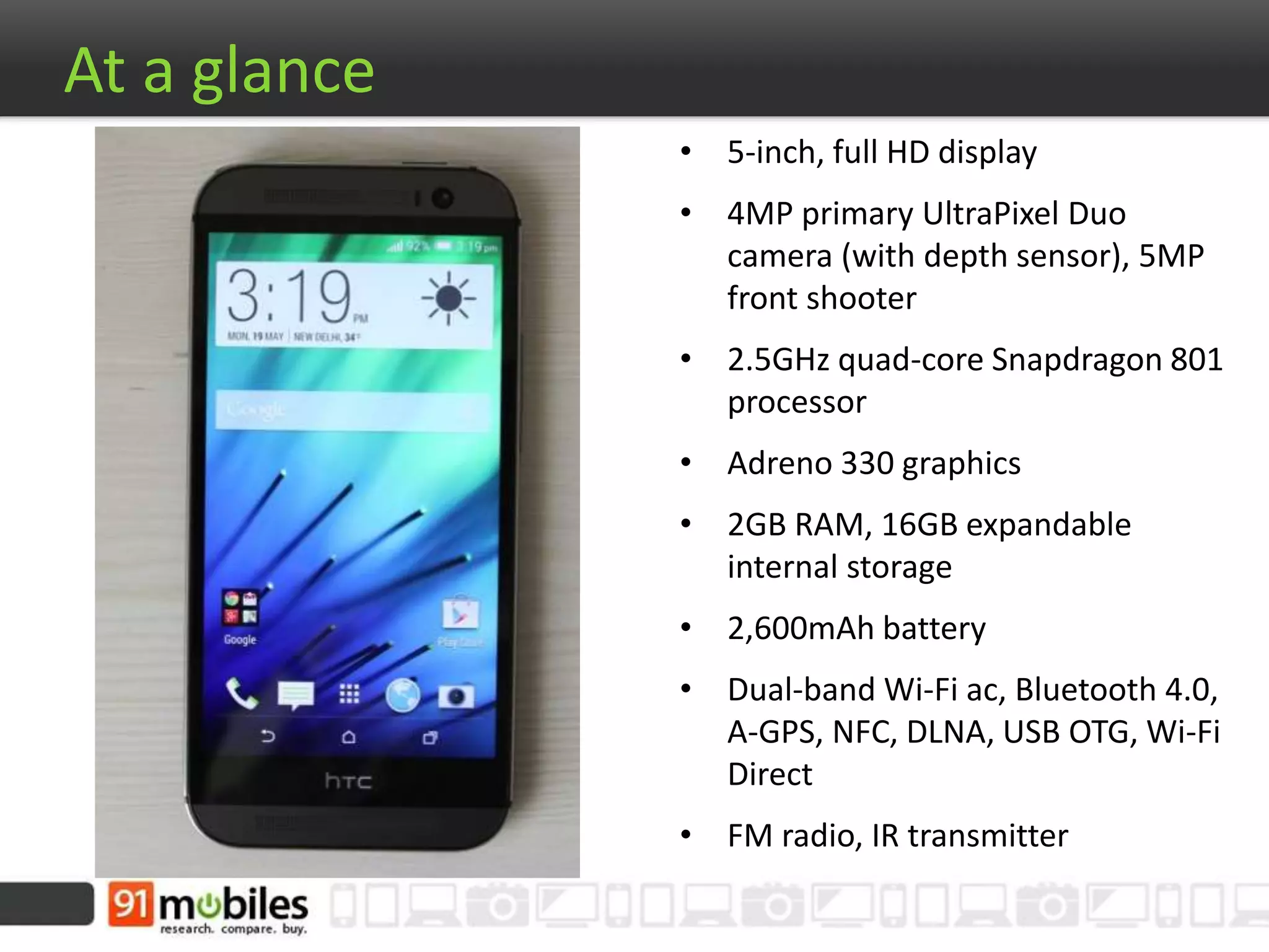 At a glance
• 5-inch, full HD display
• 4MP primary UltraPixel Duo
camera (with depth sensor), 5MP
front shooter
• 2.5GHz quad-core Snapdragon 801
processor
• Adreno 330 graphics
• 2GB RAM, 16GB expandable
internal storage
• 2,600mAh battery
• Dual-band Wi-Fi ac, Bluetooth 4.0,
A-GPS, NFC, DLNA, USB OTG, Wi-Fi
Direct
• FM radio, IR transmitter
 